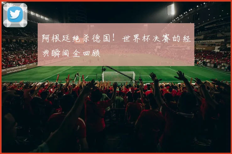 阿根廷绝杀德国！世界杯决赛的经典瞬间全回顾