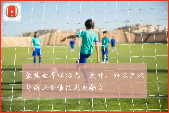聚焦世界杯标志：设计、知识产权与商业价值的完美融合