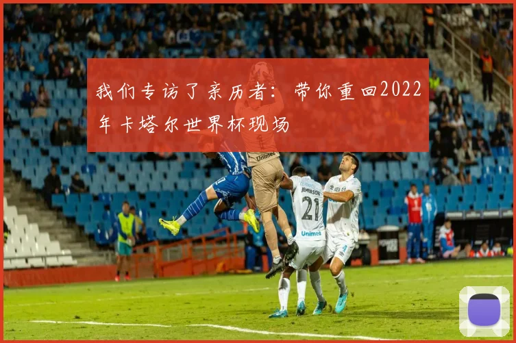 我们专访了亲历者：带你重回2022年卡塔尔世界杯现场