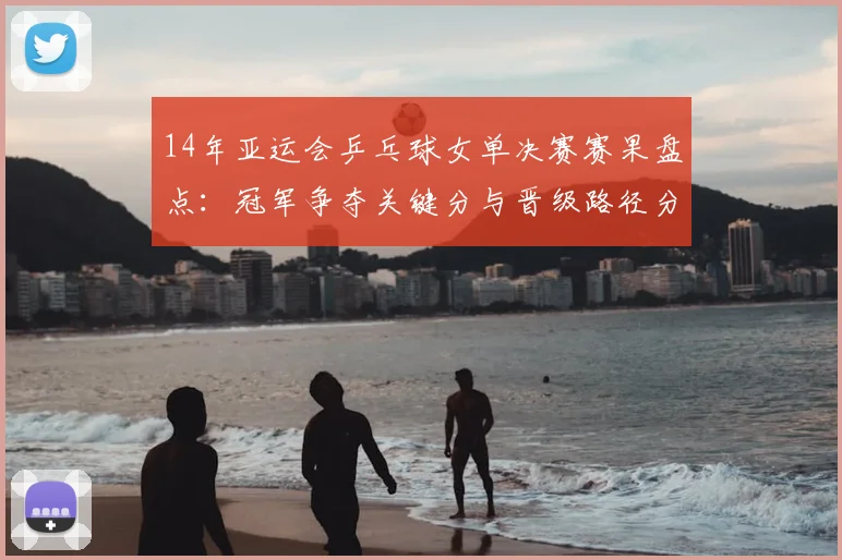 14年亚运会乒乓球女单决赛赛果盘点:冠军争夺关键分与晋级路径分析