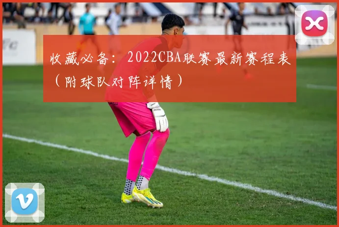 收藏必备：2022CBA联赛最新赛程表（附球队对阵详情）