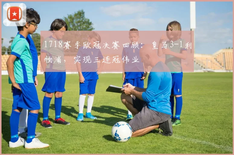 1718赛季欧冠决赛回顾：皇马3-1利物浦，实现三连冠伟业