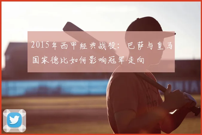 2015年西甲经典战役:巴萨与皇马国家德比如何影响冠军走向