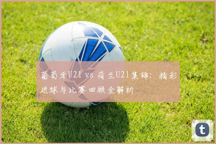 葡萄牙U21 vs 荷兰U21集锦:精彩进球与比赛回顾全解析