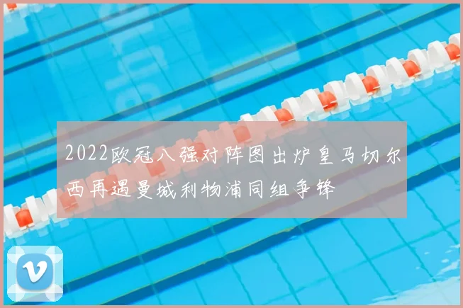 2022欧冠八强对阵图出炉皇马切尔西再遇曼城利物浦同组争锋