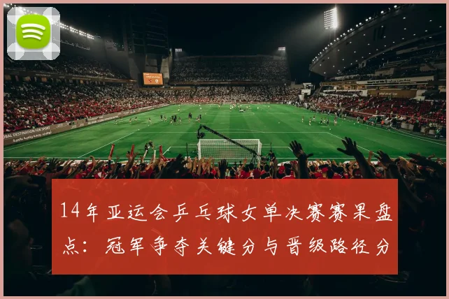 14年亚运会乒乓球女单决赛赛果盘点:冠军争夺关键分与晋级路径分析