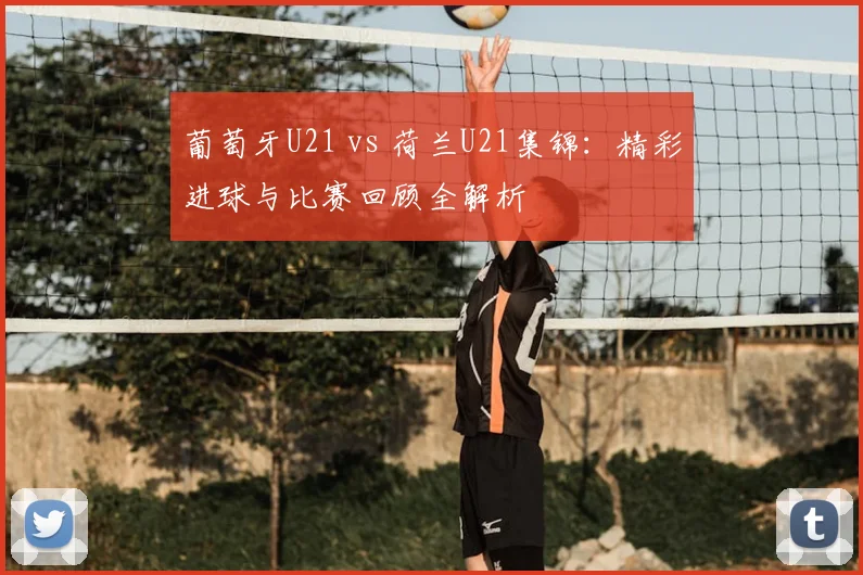 葡萄牙U21 vs 荷兰U21集锦：精彩进球与比赛回顾全解析
