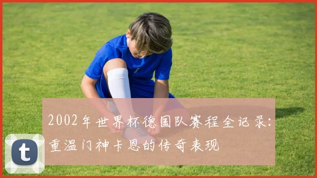 2002年世界杯德国队赛程全记录：重温门神卡恩的传奇表现