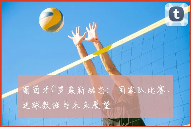 葡萄牙C罗最新动态:国家队比赛、进球数据与未来展望