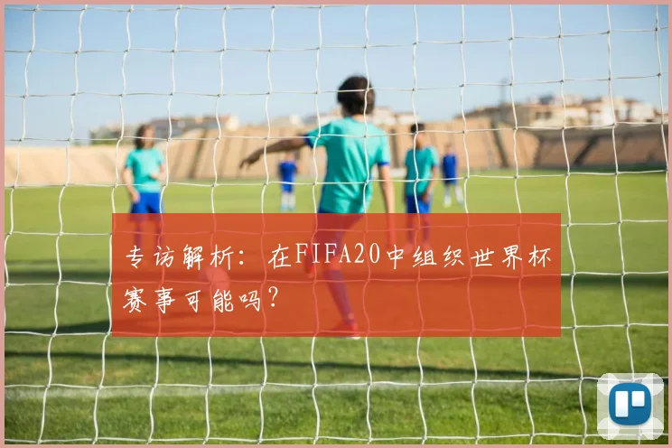 专访解析:在FIFA20中组织世界杯赛事可能吗?