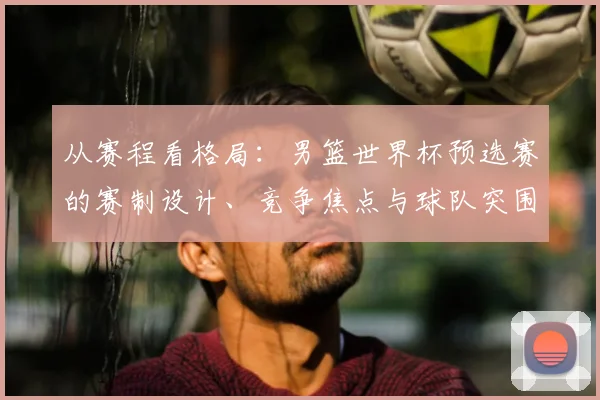 从赛程看格局：男篮世界杯预选赛的赛制设计、竞争焦点与球队突围路径