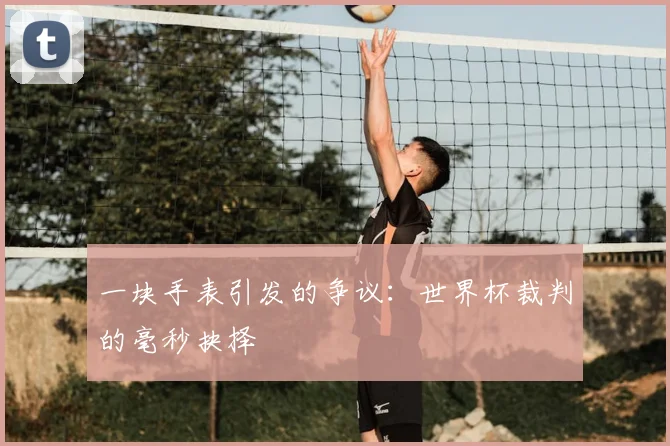 一块手表引发的争议:世界杯裁判的毫秒抉择