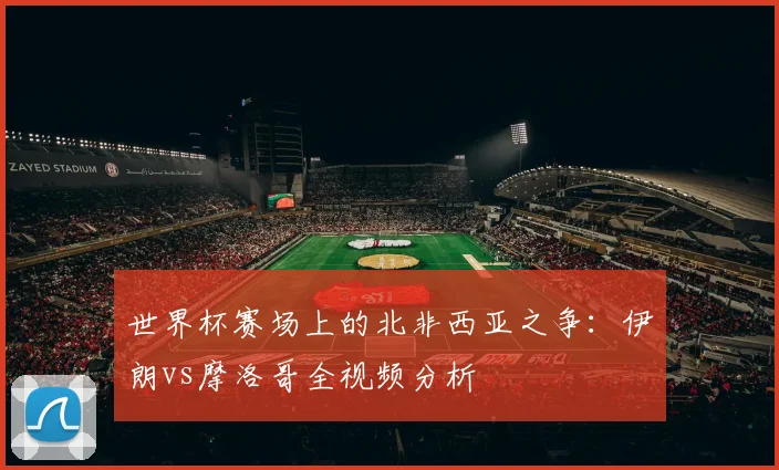 世界杯赛场上的北非西亚之争：伊朗vs摩洛哥全视频分析