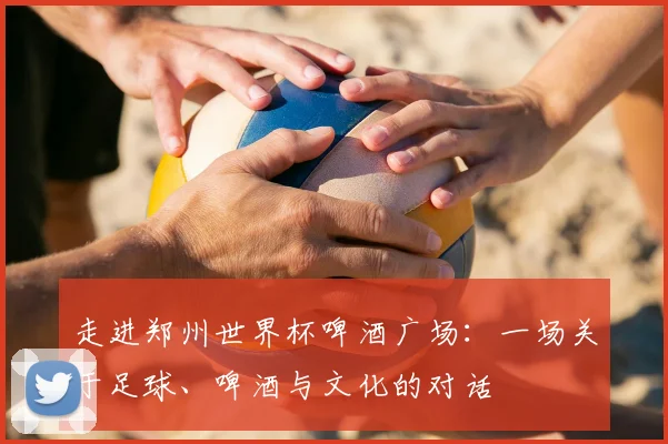 走进郑州世界杯啤酒广场:一场关于足球、啤酒与文化的对话