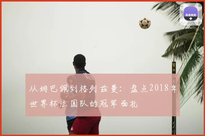 从姆巴佩到格列兹曼:盘点2018年世界杯法国队的冠军面孔