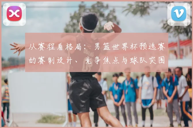 从赛程看格局：男篮世界杯预选赛的赛制设计、竞争焦点与球队突围路径