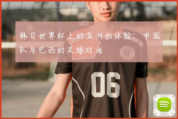 韩日世界杯上的亚洲初体验：中国队与巴西的足球对话