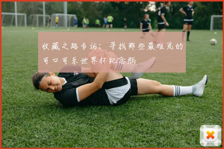 收藏之路专访：寻找那些最难觅的可口可乐世界杯纪念瓶