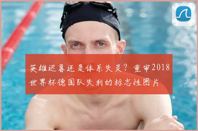 英雄迟暮还是体系失灵？重审2018世界杯德国队失利的标志性图片