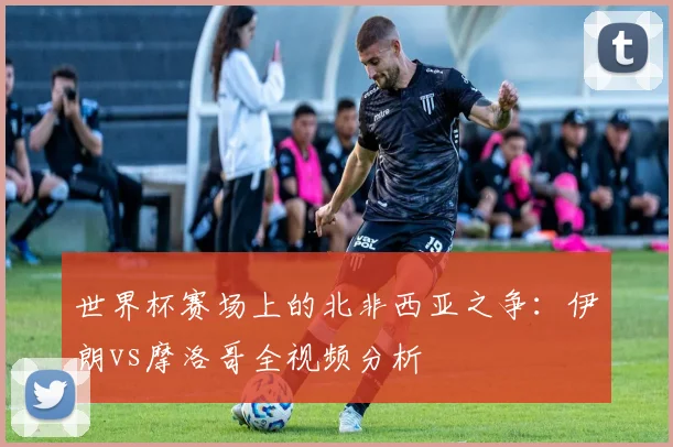世界杯赛场上的北非西亚之争:伊朗vs摩洛哥全视频分析