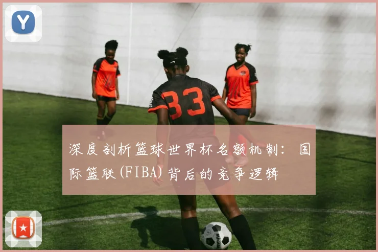 深度剖析篮球世界杯名额机制:国际篮联(FIBA)背后的竞争逻辑