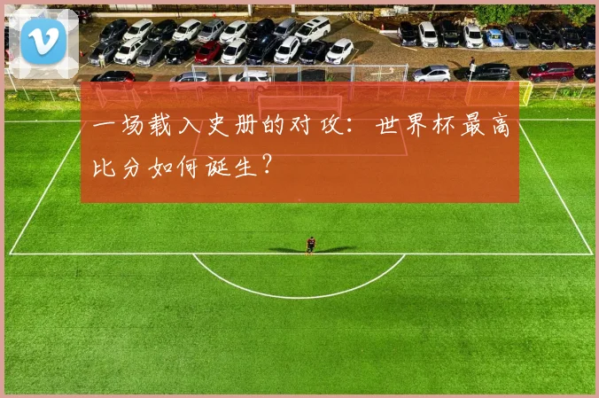 一场载入史册的对攻：世界杯最高比分如何诞生？