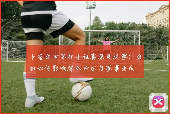 卡塔尔世界杯小组赛深度观察:分组如何影响球队命运与赛事走向