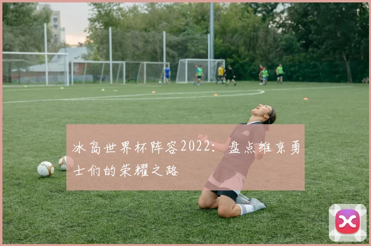 冰岛世界杯阵容2022:盘点维京勇士们的荣耀之路