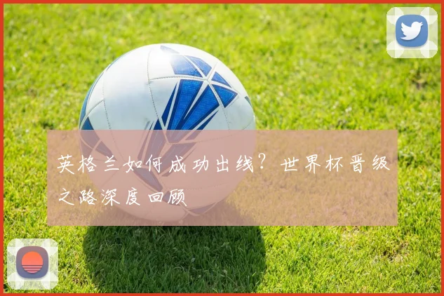 英格兰如何成功出线?世界杯晋级之路深度回顾