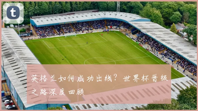 英格兰如何成功出线？世界杯晋级之路深度回顾
