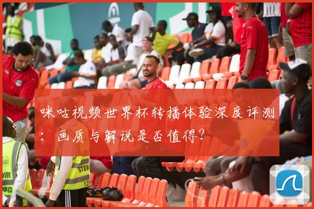 咪咕视频世界杯转播体验深度评测:画质与解说是否值得?