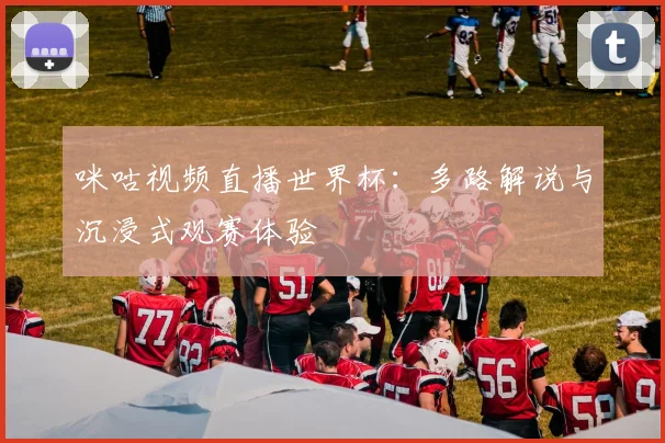 咪咕视频直播世界杯:多路解说与沉浸式观赛体验