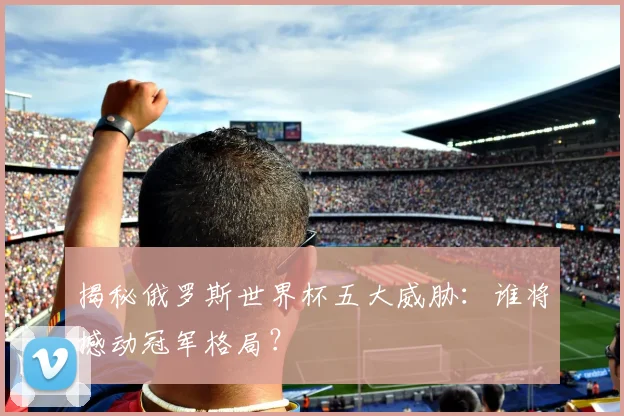揭秘俄罗斯世界杯五大威胁:谁将撼动冠军格局?