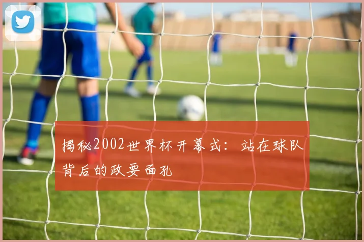 揭秘2002世界杯开幕式：站在球队背后的政要面孔