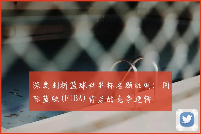 深度剖析篮球世界杯名额机制:国际篮联(FIBA)背后的竞争逻辑