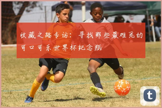 收藏之路专访：寻找那些最难觅的可口可乐世界杯纪念瓶